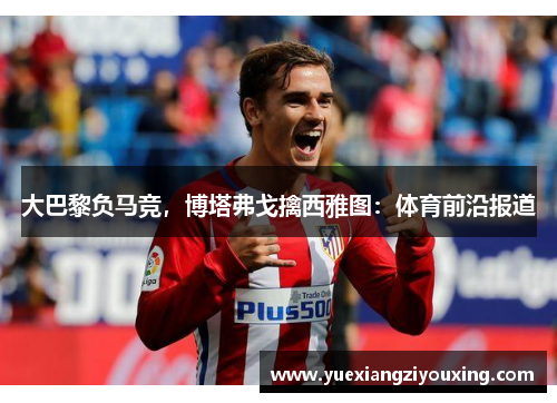 大巴黎负马竞，博塔弗戈擒西雅图：体育前沿报道