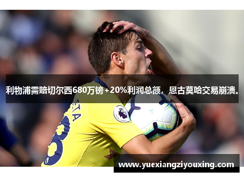 利物浦需赔切尔西680万镑+20%利润总额，恩古莫哈交易崩溃。